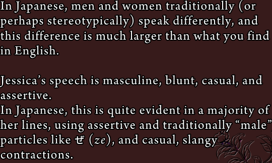 Excerpt from a Grimoire screen: “In Japanese, men and women traditionally (or perhaps stereotypically) speak differently, and this difference is much larger than what you find in English. Jessica’s speech is masculine, blunt, casual and assertive. In Japanese, this is quite evident in a majority of her lines, using assertive and traditionally pale particles like ぜ (ze), and casual, slangy contractions.”