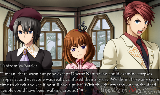 Battler angrily saying to Kanon and Maria “I mean, there wasn’t anyone except Doctor Nanjo who could examine corpses properly, and everyone was really confused then anyway. We didn’t have any spare time to check and see if he still had a pulse! With this theory any one of the dead people could have been walking around!”