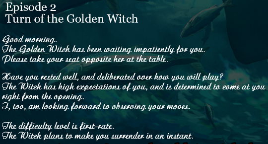 The description of ‘Episode 2: Turn of the Golden Witch’ from the menu screen. The text says, in a calligraphic font, “Good morning. The Golden Witch has been waiting impatiently for you. Please take your seat opposite her at the table.”

  “Have you rested well, and deliberated over how you will play? The witch has high expectations of you, and is determined to come at you right from the opening. I, too, am looking forward to observing your moves.'

  “The difficulty level is first-rate. The witch plans to make you surrender in an instant.”