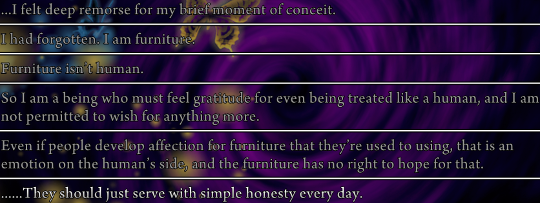 Log of several lines from Shannon. “…I felt deep remorse for my brief moment of conceit. I had forgotten. I am furniture. Furniture isn’t human. So I am a being who must feel gratitude for even being treated like human, and I am not permitted to wish for anything more.

Even if people develop affection for furniture that they’re used to using, that is an emotion on the human’s side, and the furniture has no right to hope for that. …They should just serve with simple honestly every day.”