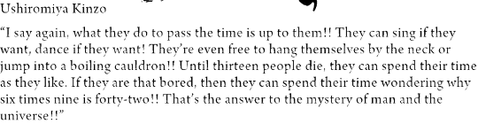 A rant from Kinzo: “I say again, what they do to pass the time is up to them!! They can sing if they want, dance if they want! They’re even free to hang themselves by the neck or jump into a boiling cauldron!! Until thirteen people die, they can spend their time as they like. If they are that bored, then they can spend their time wondering why six times nine is forty-two!! That’s the answer to the mystery of man and the universe!!”