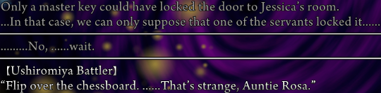 Narration from Battler's POV. ‘Only a master key could have locked the door to Jessica’s room. …In that case, we can only suppose that one of the servants locked it……’ ‘………No, ……wait.’ Spoken: “Flip over the chessboard. ……That’s strange, Auntie Rosa.”