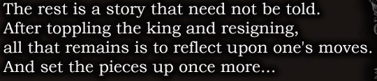 More white text: ‘The rest is a story that need not be told. After toppling the king an dresigning, all that remains is to reflect upon one’s moves. And set the pieces up once more…’