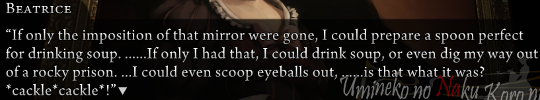 Beatrice dialogue: “If only the imposition of that mirror were gone, I could prepare a spoon perfect for drinking soup. ……If only I had that, I could drink soup, or even dig my way out of a rocky prison. …I could even scoop eyeballs out, ……is that what it was? *cackle*cackle*!”