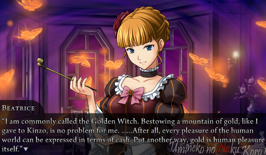 Beatrice, in her tea room: “I am commonly called the Golden Witch. Bestowing a mountain of gold, like I gave to Kinzo is no problem for me. ……After all, every pleasure of the human world can be expressed in terms of cash. Put another way, gold is human pleasure itself.”