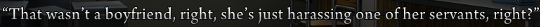 Dialogue: “That wasn’t a boyfriend, right, she’s just harassing one of her servants, right?”