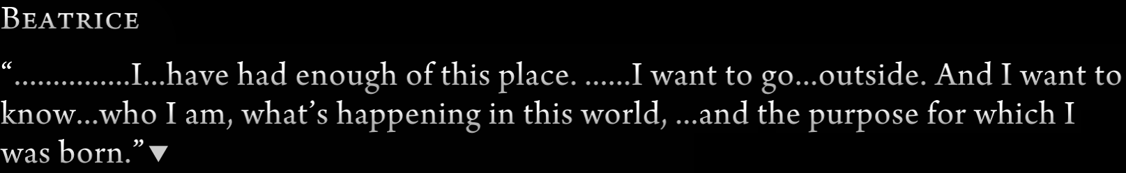 Beatrice: “……………I…have had enough of this place. ……I want to go…outside. And I want to know…who I am, what’s happening in this world, …and the purpose for which I was born.”