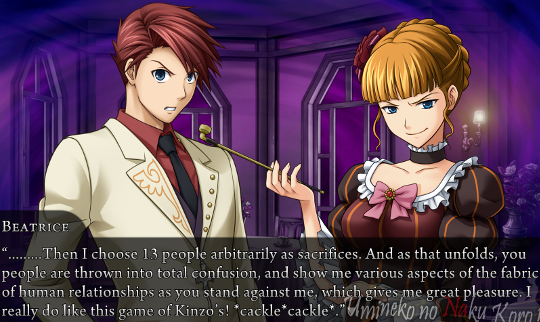 Beatrice: “………Then I choose 13 people arbitrarily as sacrifices. And as that unfolds, you people are thrown into total confusion, and show me various aspects of the fabric of human relationships as you stand against me, which gives me great pleasure. I really do like this game of Kinzo’s! *cackle*cackle*.”