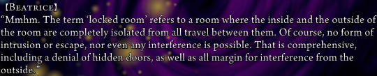 Beatrice: “Mmhm. The term ‘locked room’ refers to a room where the inside and the outside of the room are completely isolated from all travel between them. Of course, no form of intrusion or escape, not even any interference is possible. That is comprehensive, including a denial of hidden doors, as well as all margin for interference from the outside.”