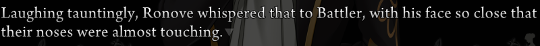 Narration: ‘Laughing tauntingly, Ronove whispered that to Battler, with his face so close that their noses were almost touching.