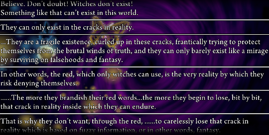 Several lines of narration from Battler. ‘Believe. Don’t doubt! Witches don’t exist! Something like that can’t exist in this world. They can only exist in the cracks in reality. …They are a fragile existence, curled up in these cracks, frantically trying to protect themselves from the brutal winds of truth, and they can only barely exist like a mirage by surviving on falsehoods and fantasy. In other words, the red, which only witches can use, is the very reality by which they risk denying themselves. ……The more they brandish their red words…the more thtey begin to lose, bit by bit, that crack in reality inside which they can endure. That is why they don’t want, through the red, ……to carelessly lose that crack in reality which is based on fuzzy information, or in other words, fantasy.’