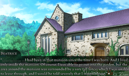 Gold!Beatrice, narrating: “……………… …I had been in that mansion since the time I was born. And I lived only inside the mansion. Of course, I was able to go out into the garden, but the area around the mansion was surrounded by a very tall fence, which I was unable to leave through, and I would be told severely that I mustn’t leave.”