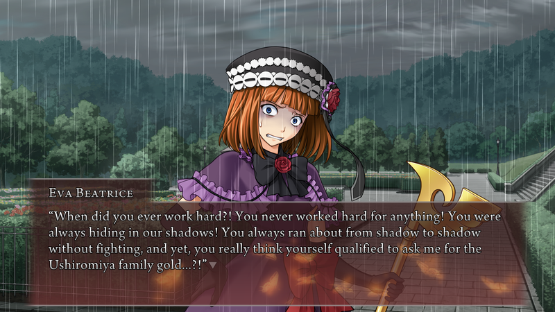 Eva Beatrice, in full witch regalia: When did you ever work hard?! You never worked hard for anything! You were always hiding in our shadows! You always ran about from shadow to shadow without fighting, and yet, you really think yourself qualified to ask me for the Ushiromiya family gold...?!