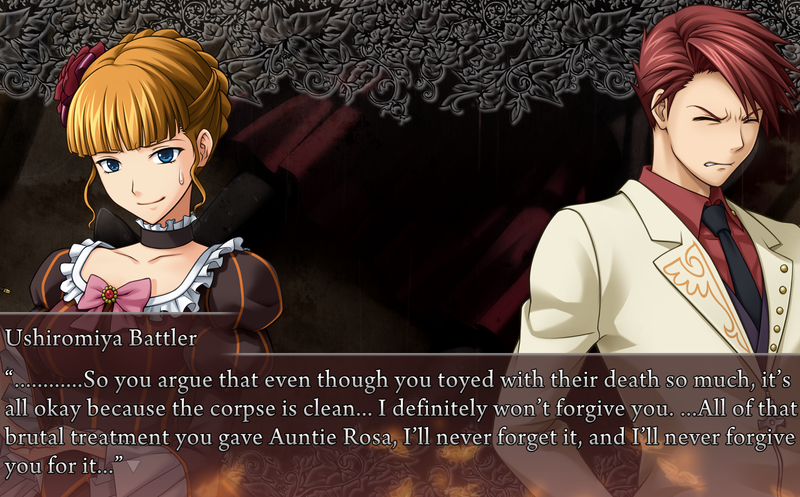 Battler, to Beato: ............So you argue that even though you toyed with their death so much, it's all okay because the corpse is clean... I definitely won't forigve you. ...All of that brutal treatment you gave Auntie Rosa, I'll nerver forget it, and I'll never forgive you for it.
