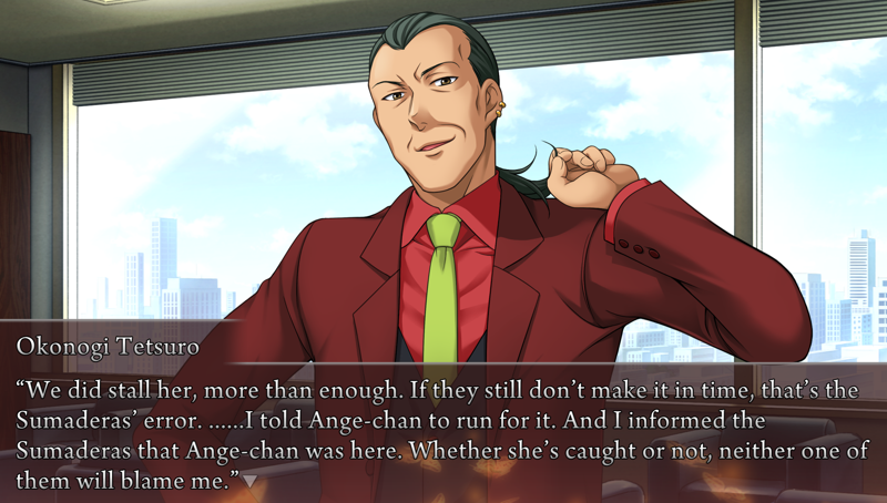 Okonogi, tugging his ponytail: We did stall her, more than enough. If they still don't make it in time, that's the Sumaderas' error. ......I told Ange-chan to run for it. And I informed the Sumaderas that Ange-chan was here. Whether she's caught or not, neither one of them will blame me.