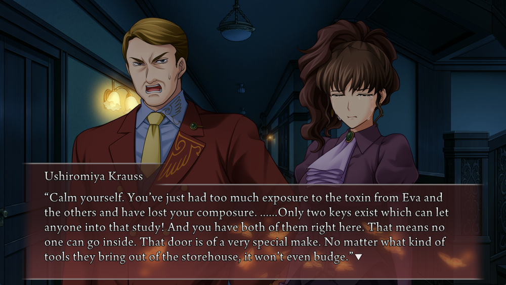 Calm yourself. You've just had too much exposure to the toxin from Eva and the others and have lost your composure. ......Only two keys exist which can let anyone into that study! And you have both of them right here. That means no one can go inside. That door is of a very special make. No matter what kind of tools they bring out of the storehouse, it won't even budge.